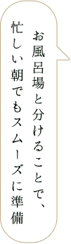 お風呂場と分けることで、忙しい朝でもスムーズに準備