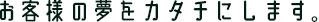 お客様の夢をカタチにします。