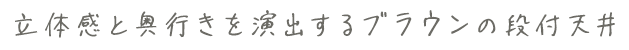 立体感と奥行きを演出するブラウンの段付天井