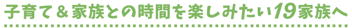 子育て＆家族との時間を楽しみたい19家族へ