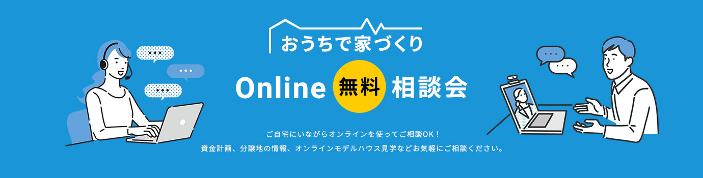 おうちで家づくり Online 無料 相談会 ご自宅にいながらオンラインを使ってご相談OK!資金計画、分譲地の情報、オンラインモデルハウス見学などお気軽にご相談ください。