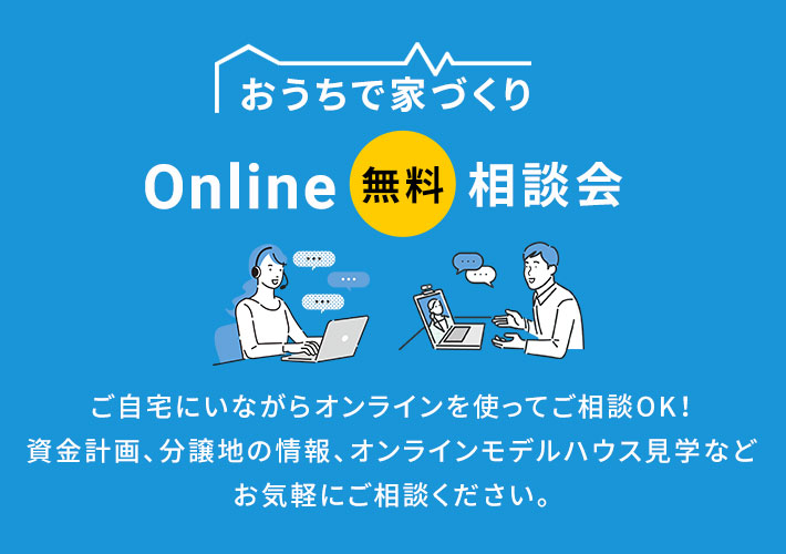 おうちで家づくり Online 無料 相談会 ご自宅にいながらオンラインを使ってご相談OK!資金計画、分譲地の情報、オンラインモデルハウス見学などお気軽にご相談ください。