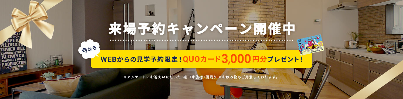 来場予約キャンペーン開催中 今ならWEBからの見学予約限定！QUOカード3,000円分プレゼント! ※アンケートにお答えいただいた1組・1家族様1回限り ※お飲み物もご用意しております。