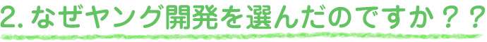 2.なぜヤング開発を選んだのですか？？