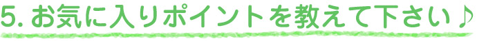 5.お気に入りポイントを教えて下さい♪