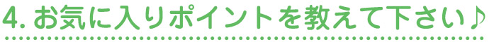 4.お気に入りポイントを教えて下さい♪