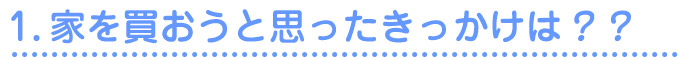1.家を買おうと思ったきっかけは？？
