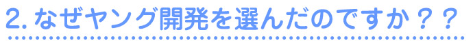 2.なぜヤング開発を選んだのですか？？