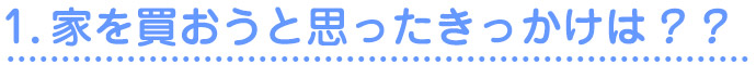 1.家を買おうと思ったきっかけは？？