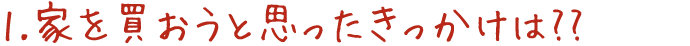 1.家を買おうと思ったきっかけは??