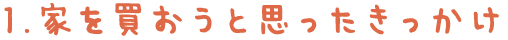 1.家を買おうと思ったきっかけ