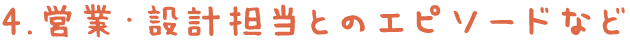 4.営業・設計担当とのエピソードなど