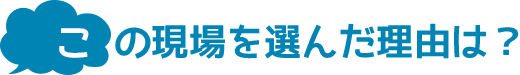 この現場を選んだ理由は？