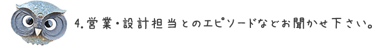 4.営業・設計担当とのエピソードなどお聞かせ下さい。