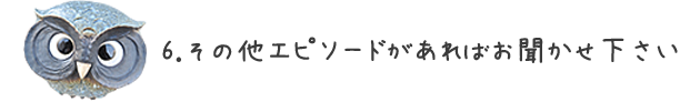 6.その他エピソードがあればお聞かせく下さい