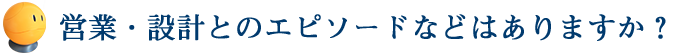 営業・設計とのエピソードなどはありますか？