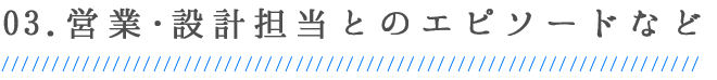 03.営業・設計担当とのエピソードなど