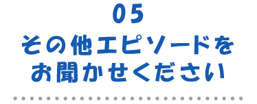 05その他エピソードをお聞かせください