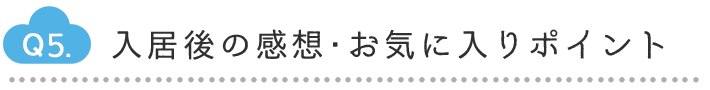 Q5.入居後の感想・お気に入りポイント