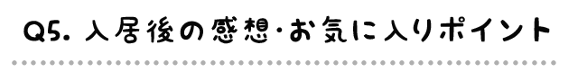 Q5.入居後の感想・お気に入りポイント
