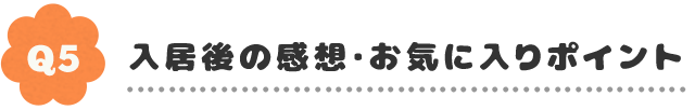 Q5.入居後の感想・お気に入りポイント