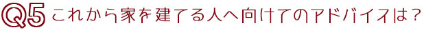 Q5これから家を建てる人へのアドバイスは？
