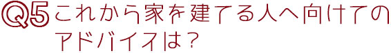 Q5これから家を建てる人へのアドバイスは？
