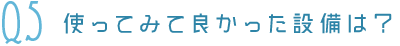 Q5使ってみて良かった設備は？