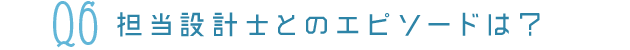 Q6担当設計士とのエピソードは？
