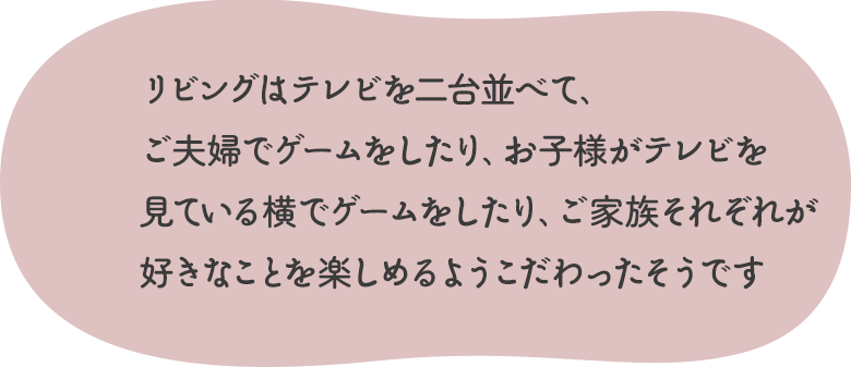 リビングはテレビを二台並べて、ご夫婦でゲームをしたり、お子様がテレビを見ている横でゲームをしたり、ご家族それぞれが好きなことを楽しめるようこだわったそうです