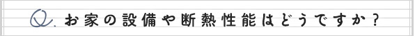 お家の設備や断熱性能はどうですか？