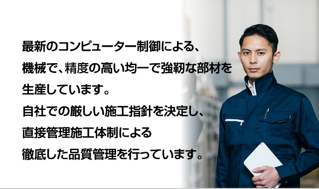 最新のコンピューター制御による、機械で、制度の高い均一で強靭な部材を生産しています。自社での厳しい施工指針を決定し、直接管理施工体制による徹底した品質管理を行っています。