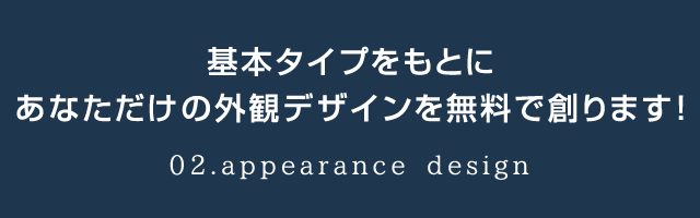 基本タイプをもとにあなただけの外観デザインを無料で創ります！02.appearance design