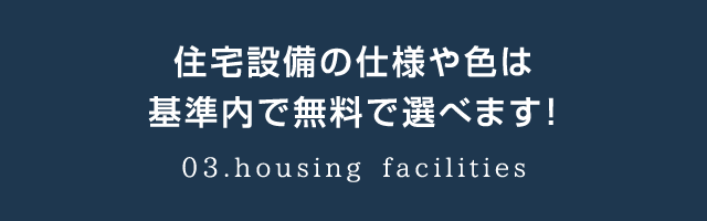 住宅設備の仕様や色は基準内で無料で選べます！03.housing facilities