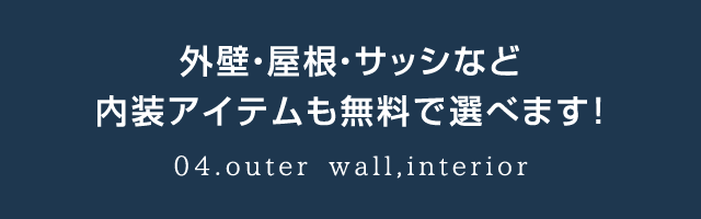 外壁・屋根・サッシなど内装アイテムも無料で選べます！04.outer wall,interior