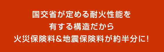 国交省が定める耐火性能を有する構造だから火災保険料&地震保険料が約半分に！